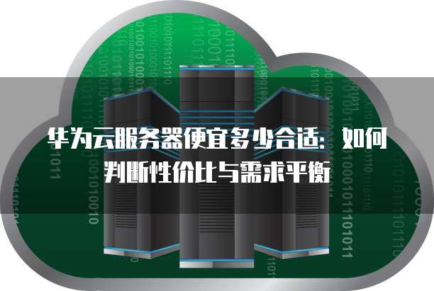 华为云服务器便宜多少合适:如何判断性价比与需求平衡