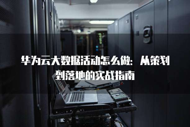 华为云大数据活动怎么做:从策划到落地的实战指南