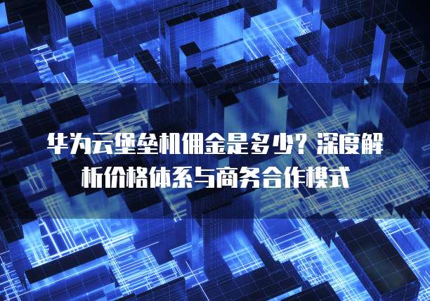 华为云堡垒机佣金是多少?深度解析价格体系与商务合作模式