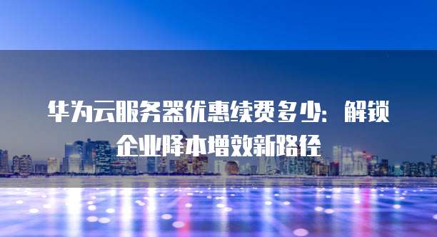 华为云服务器优惠续费多少:解锁企业降本增效新路径