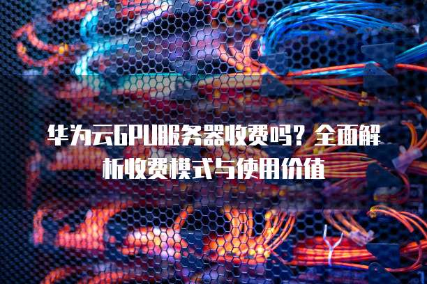 华为云GPU服务器收费吗？全面解析收费模式与使用价值