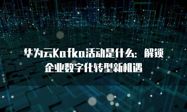 华为云Kafka活动是什么:解锁企业数字化转型新机遇