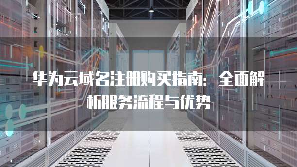 华为云域名注册购买指南：全面解析服务流程与优势