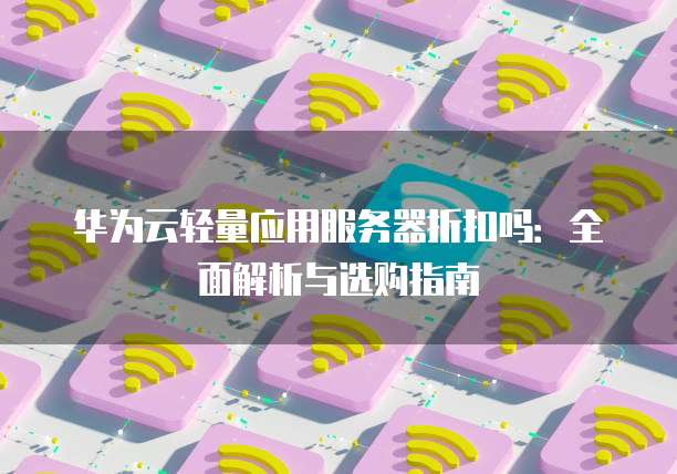 华为云轻量应用服务器折扣吗:全面解析与选购指南