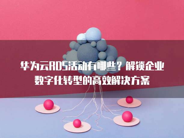华为云RDS活动有哪些?解锁企业数字化转型的高效解决方案