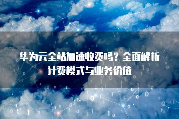 华为云全站加速收费吗?全面解析计费模式与业务价值