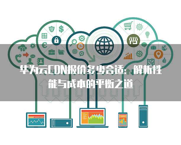 华为云CDN报价多少合适:解析性能与成本的平衡之道
