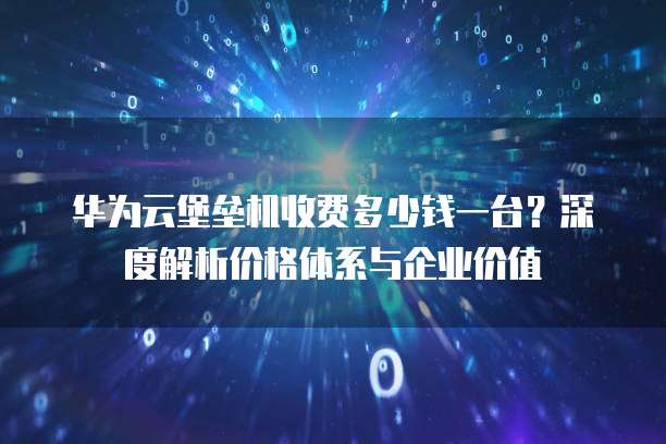华为云堡垒机收费多少钱一台?深度解析价格体系与企业价值