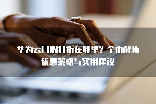 华为云CDN打折在哪里?全面解析优惠策略与实用建议