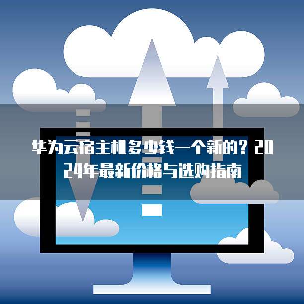 华为云宿主机多少钱一个新的？2024年最新价格与选购指南
