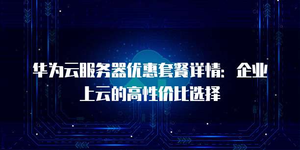 华为云服务器优惠套餐详情:企业上云的高性价比选择