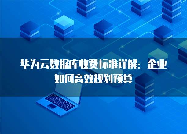 华为云数据库收费标准详解:企业如何高效规划预算