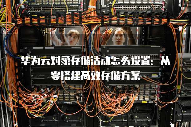 华为云对象存储活动怎么设置:从零搭建高效存储方案