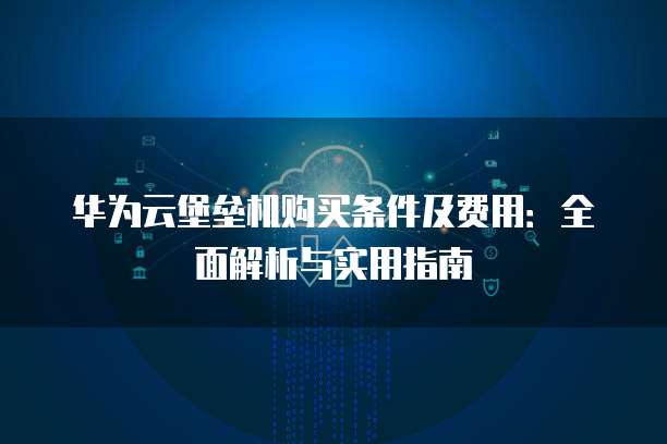 华为云堡垒机购买条件及费用:全面解析与实用指南