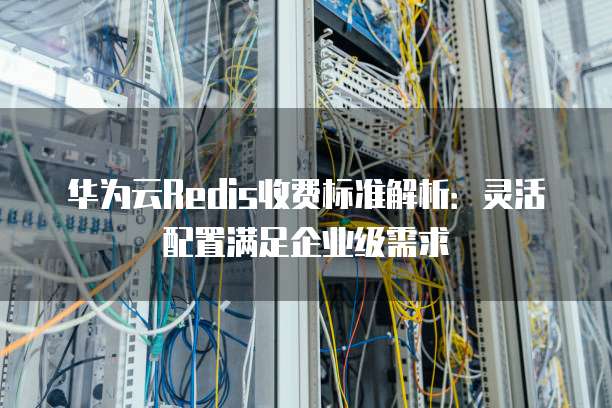 华为云Redis收费标准解析:灵活配置满足企业级需求