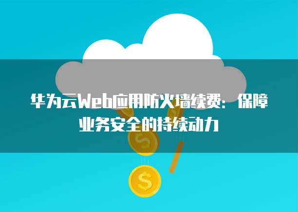 华为云Web应用防火墙续费:保障业务安全的持续动力