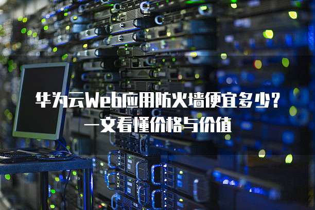 华为云Web应用防火墙便宜多少?一文看懂价格与价值