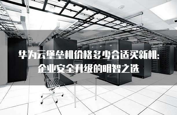 华为云堡垒机价格多少合适买新机:企业安全升级的明智之选