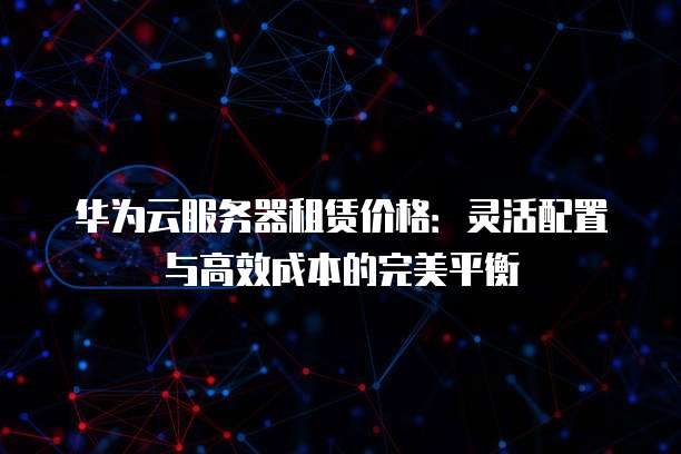 华为云服务器租赁价格：灵活配置与高效成本的完美平衡