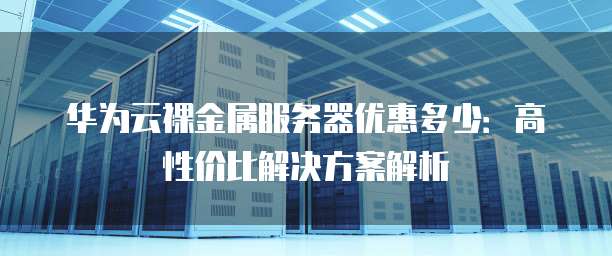 华为云裸金属服务器优惠多少:高性价比解决方案解析