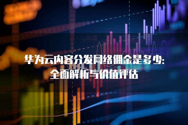 华为云内容分发网络佣金是多少：全面解析与价值评估
