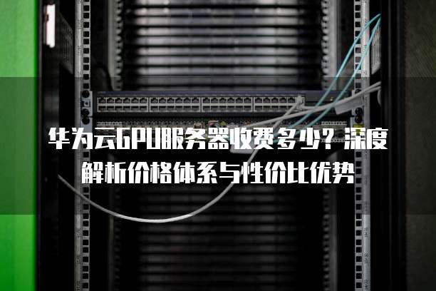 华为云GPU服务器收费多少?深度解析价格体系与性价比优势