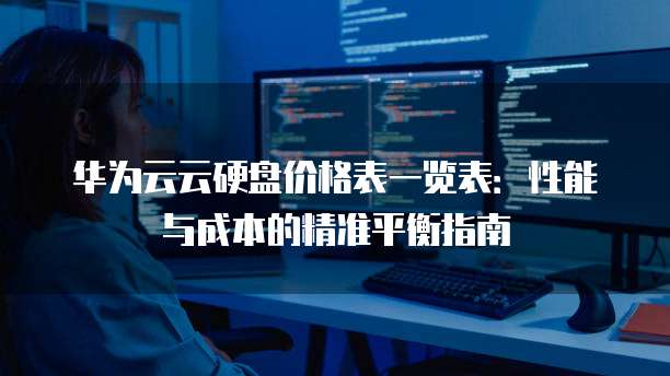 华为云云硬盘价格表一览表:性能与成本的精准平衡指南