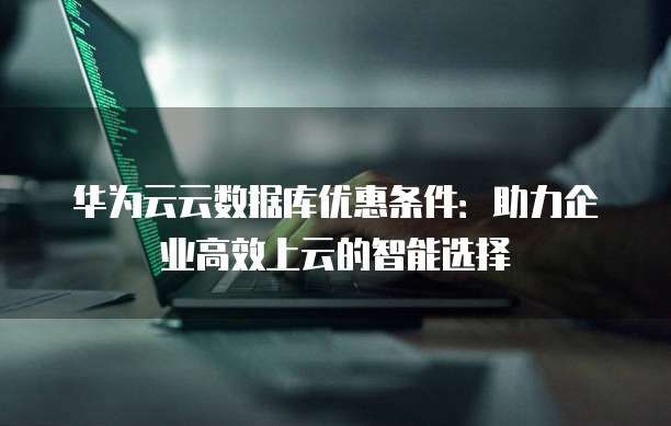 华为云云数据库优惠条件:助力企业高效上云的智能选择