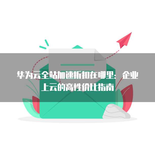 华为云全站加速折扣在哪里:企业上云的高性价比指南