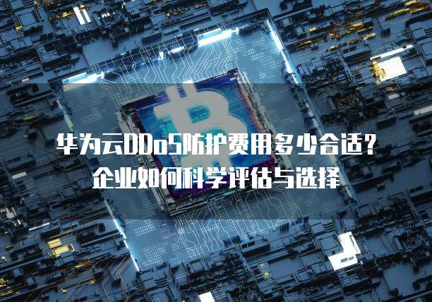 华为云DDoS防护费用多少合适?企业如何科学评估与选择