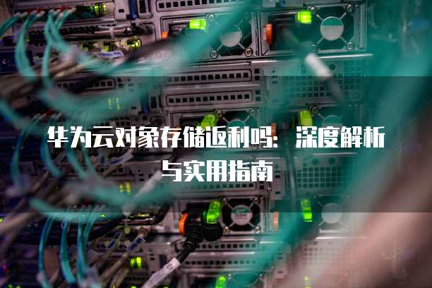 华为云对象存储返利吗：深度解析与实用指南