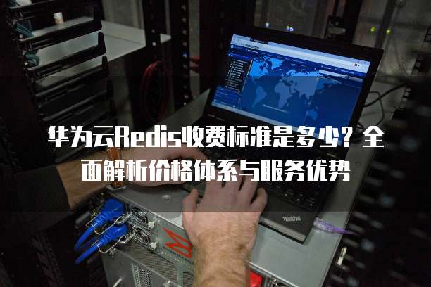 华为云Redis收费标准是多少?全面解析价格体系与服务优势