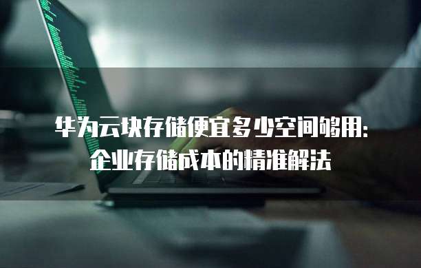 华为云块存储便宜多少空间够用:企业存储成本的精准解法