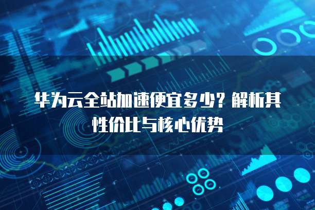 华为云全站加速便宜多少?解析其性价比与核心优势