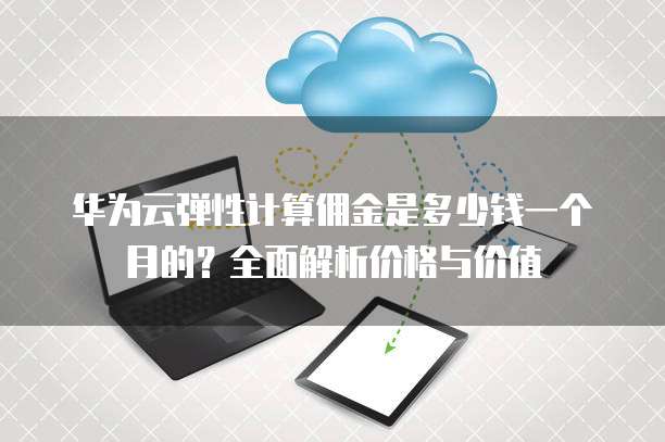 华为云弹性计算佣金是多少钱一个月的?全面解析价格与价值