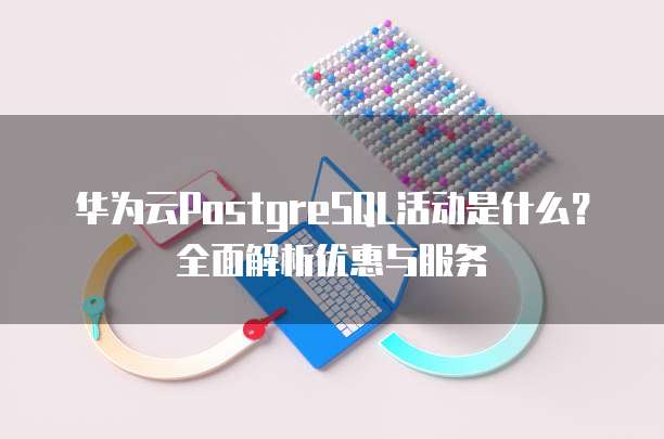 华为云PostgreSQL活动是什么?全面解析优惠与服务