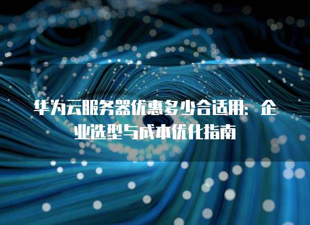 华为云服务器优惠多少合适用:企业选型与成本优化指南