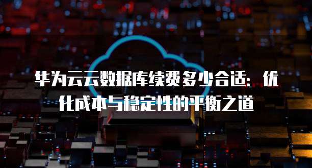 华为云云数据库续费多少合适:优化成本与稳定性的平衡之道