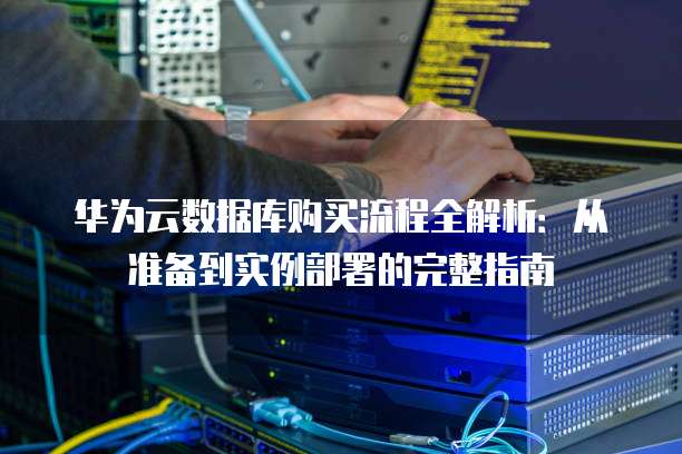 华为云数据库购买流程全解析:从准备到实例部署的完整指南