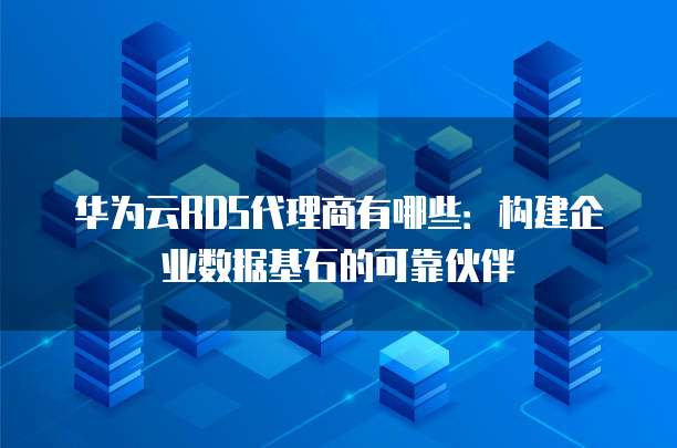 华为云RDS代理商有哪些:构建企业数据基石的可靠伙伴