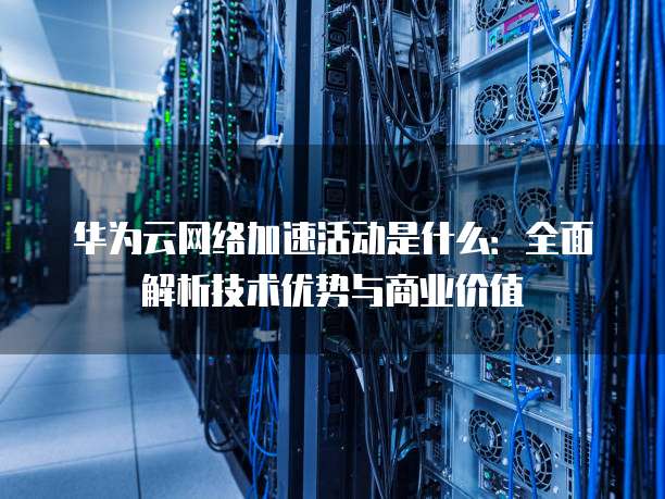 华为云网络加速活动是什么：全面解析技术优势与商业价值