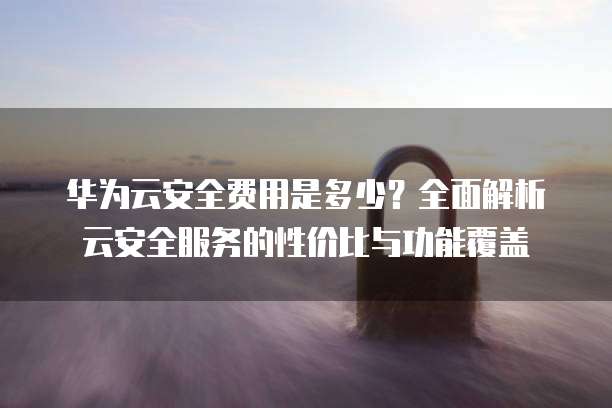 华为云安全费用是多少？全面解析云安全服务的性价比与功能覆盖