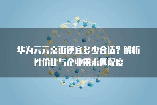 华为云云桌面便宜多少合适?解析性价比与企业需求匹配度