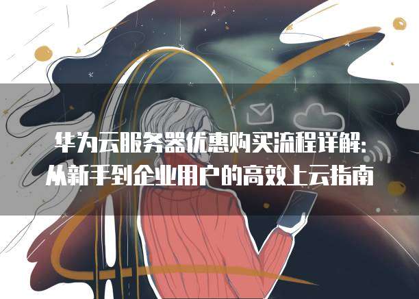 华为云服务器优惠购买流程详解:从新手到企业用户的高效上云指南