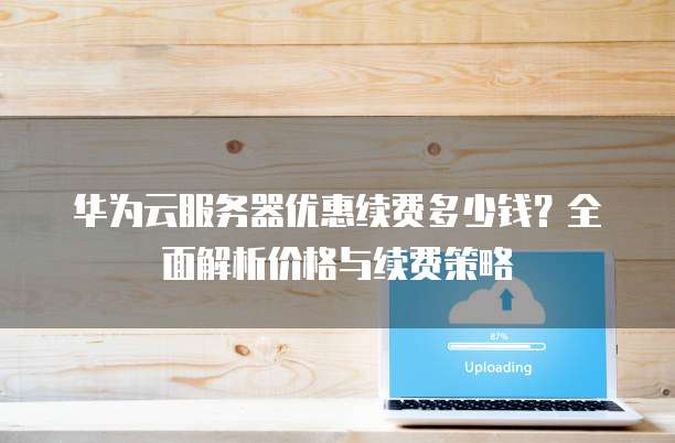华为云服务器优惠续费多少钱?全面解析价格与续费策略