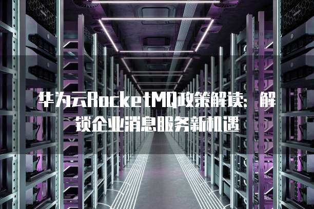 华为云RocketMQ政策解读：解锁企业消息服务新机遇