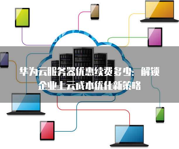 华为云服务器优惠续费多少:解锁企业上云成本优化新策略