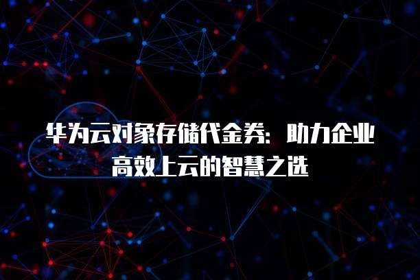 华为云对象存储代金券:助力企业高效上云的智慧之选