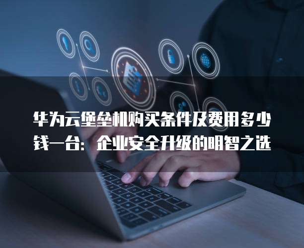 华为云堡垒机购买条件及费用多少钱一台:企业安全升级的明智之选