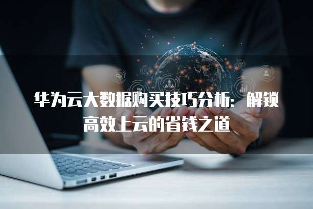 华为云大数据购买技巧分析:解锁高效上云的省钱之道